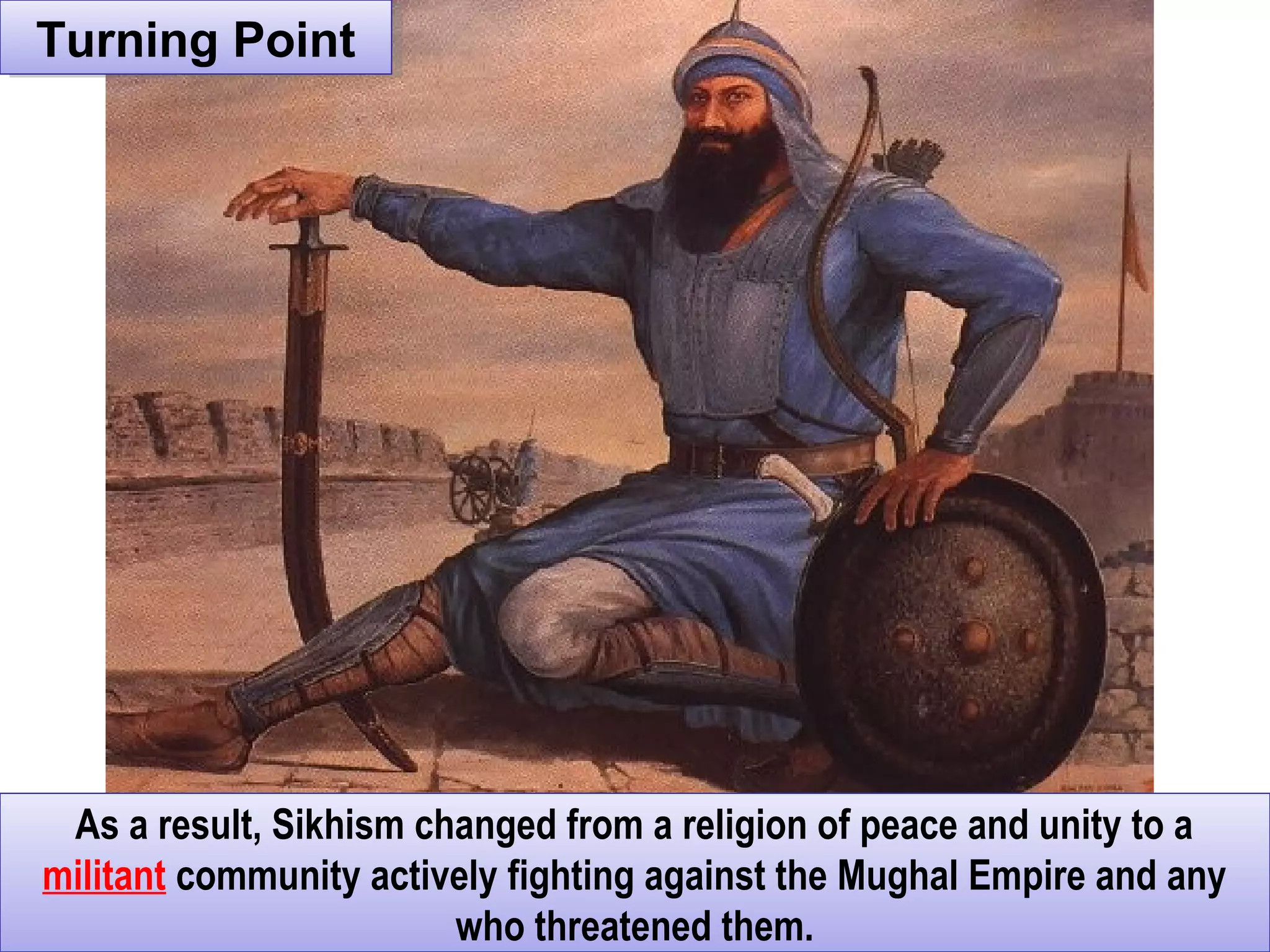 Turning PointTurning Point
As a result, Sikhism changed from a religion of peace and unity to a
militant community actively fighting against the Mughal Empire and any
who threatened them.
As a result, Sikhism changed from a religion of peace and unity to a
militant community actively fighting against the Mughal Empire and any
who threatened them.
 