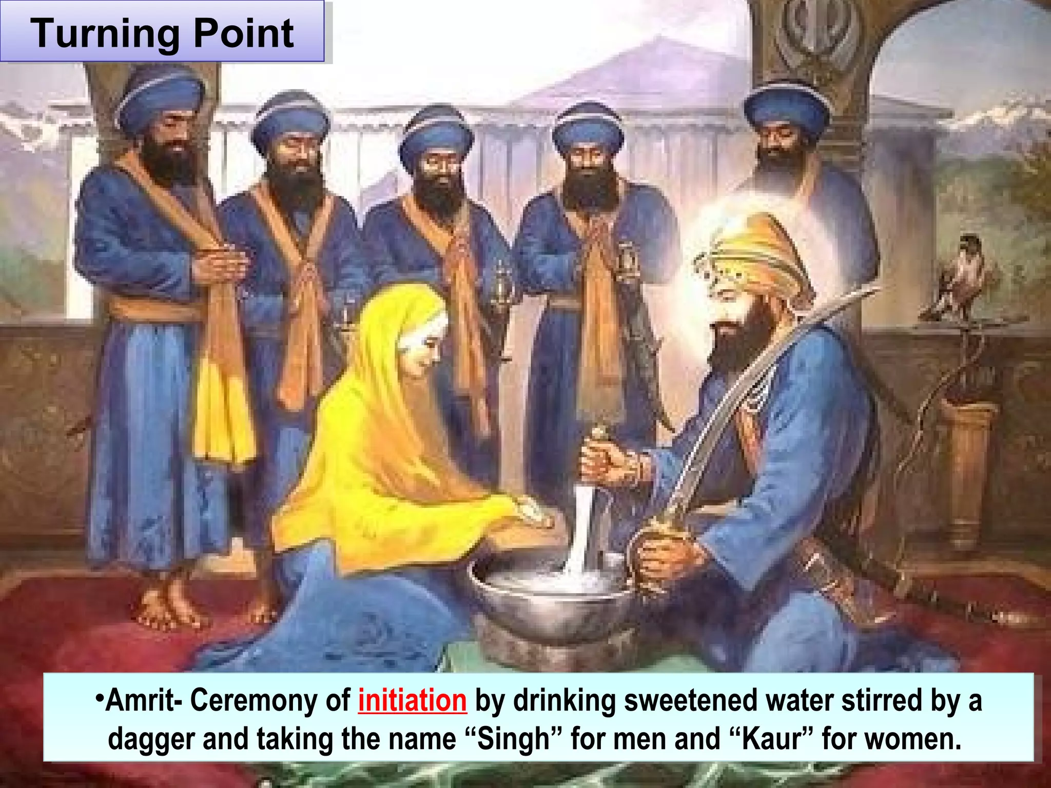 Turning PointTurning Point
•Amrit- Ceremony of initiation by drinking sweetened water stirred by a
dagger and taking the name “Singh” for men and “Kaur” for women.
•Amrit- Ceremony of initiation by drinking sweetened water stirred by a
dagger and taking the name “Singh” for men and “Kaur” for women.
 