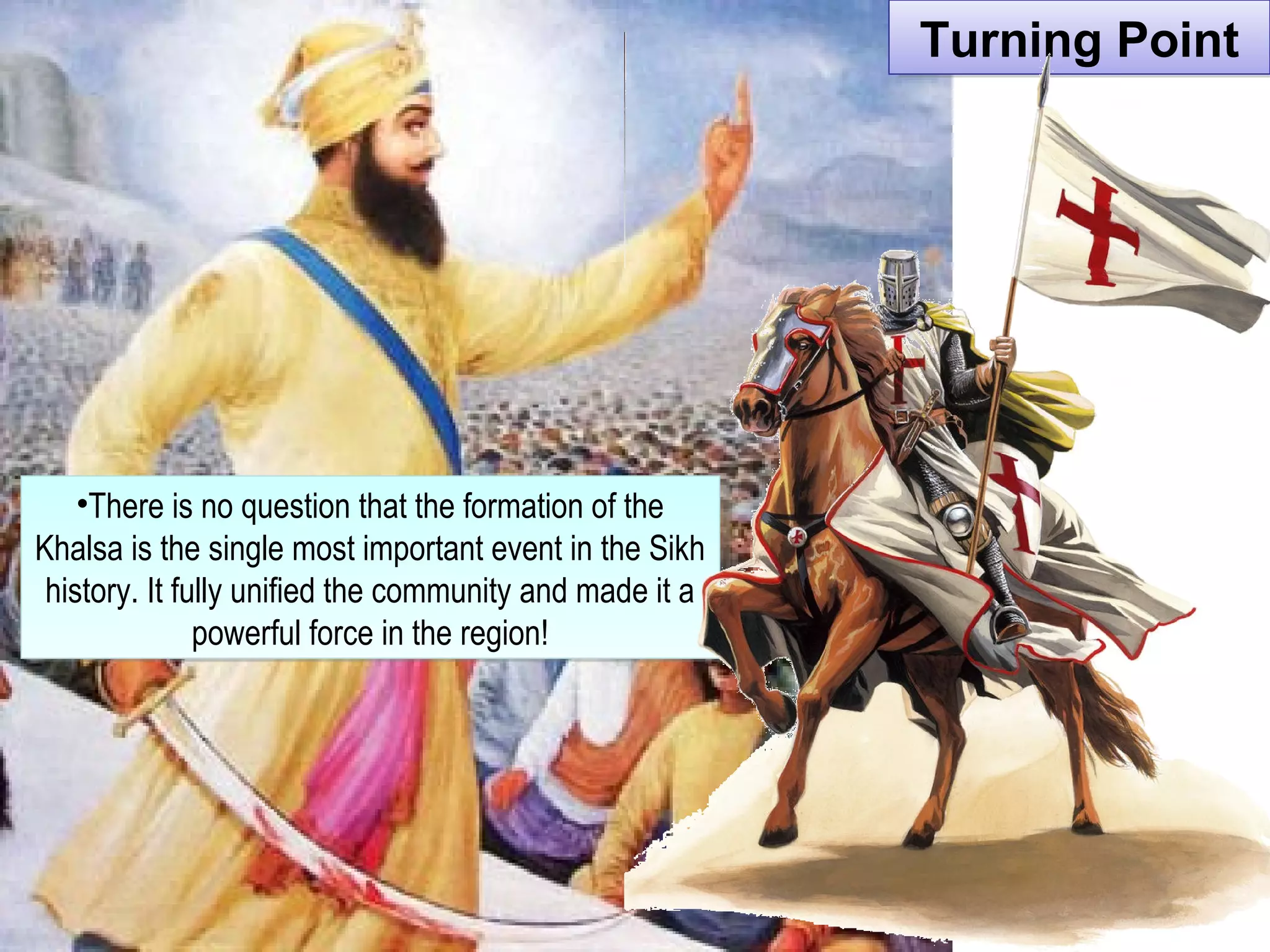 Turning PointTurning Point
•There is no question that the formation of the
Khalsa is the single most important event in the Sikh
history. It fully unified the community and made it a
powerful force in the region!
•There is no question that the formation of the
Khalsa is the single most important event in the Sikh
history. It fully unified the community and made it a
powerful force in the region!
 