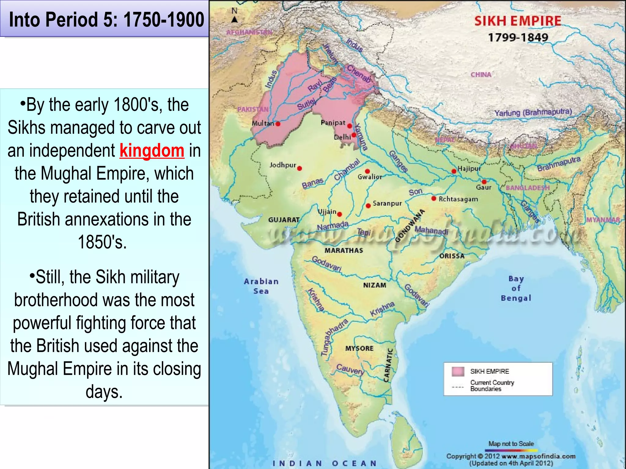 Into Period 5: 1750-1900Into Period 5: 1750-1900
•By the early 1800's, the
Sikhs managed to carve out
an independent kingdom in
the Mughal Empire, which
they retained until the
British annexations in the
1850's.
•Still, the Sikh military
brotherhood was the most
powerful fighting force that
the British used against the
Mughal Empire in its closing
days.
•By the early 1800's, the
Sikhs managed to carve out
an independent kingdom in
the Mughal Empire, which
they retained until the
British annexations in the
1850's.
•Still, the Sikh military
brotherhood was the most
powerful fighting force that
the British used against the
Mughal Empire in its closing
days.
 