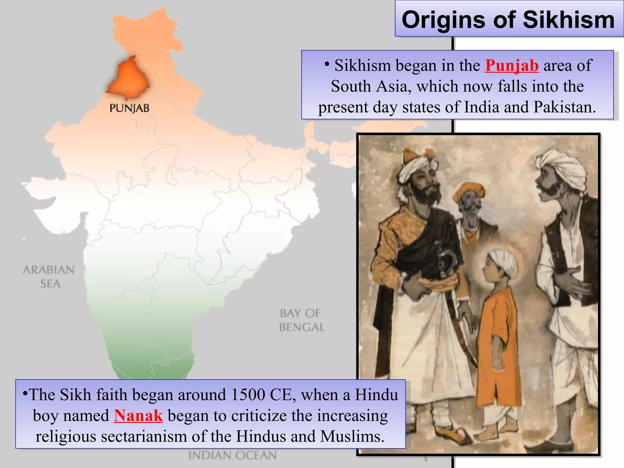 •The Sikh faith began around 1500 CE, when a Hindu
boy named Nanak began to criticize the increasing
religious sectarianism of the Hindus and Muslims.
•The Sikh faith began around 1500 CE, when a Hindu
boy named Nanak began to criticize the increasing
religious sectarianism of the Hindus and Muslims.
• Sikhism began in the Punjab area of
South Asia, which now falls into the
present day states of India and Pakistan.
• Sikhism began in the Punjab area of
South Asia, which now falls into the
present day states of India and Pakistan.
Origins of SikhismOrigins of Sikhism
 