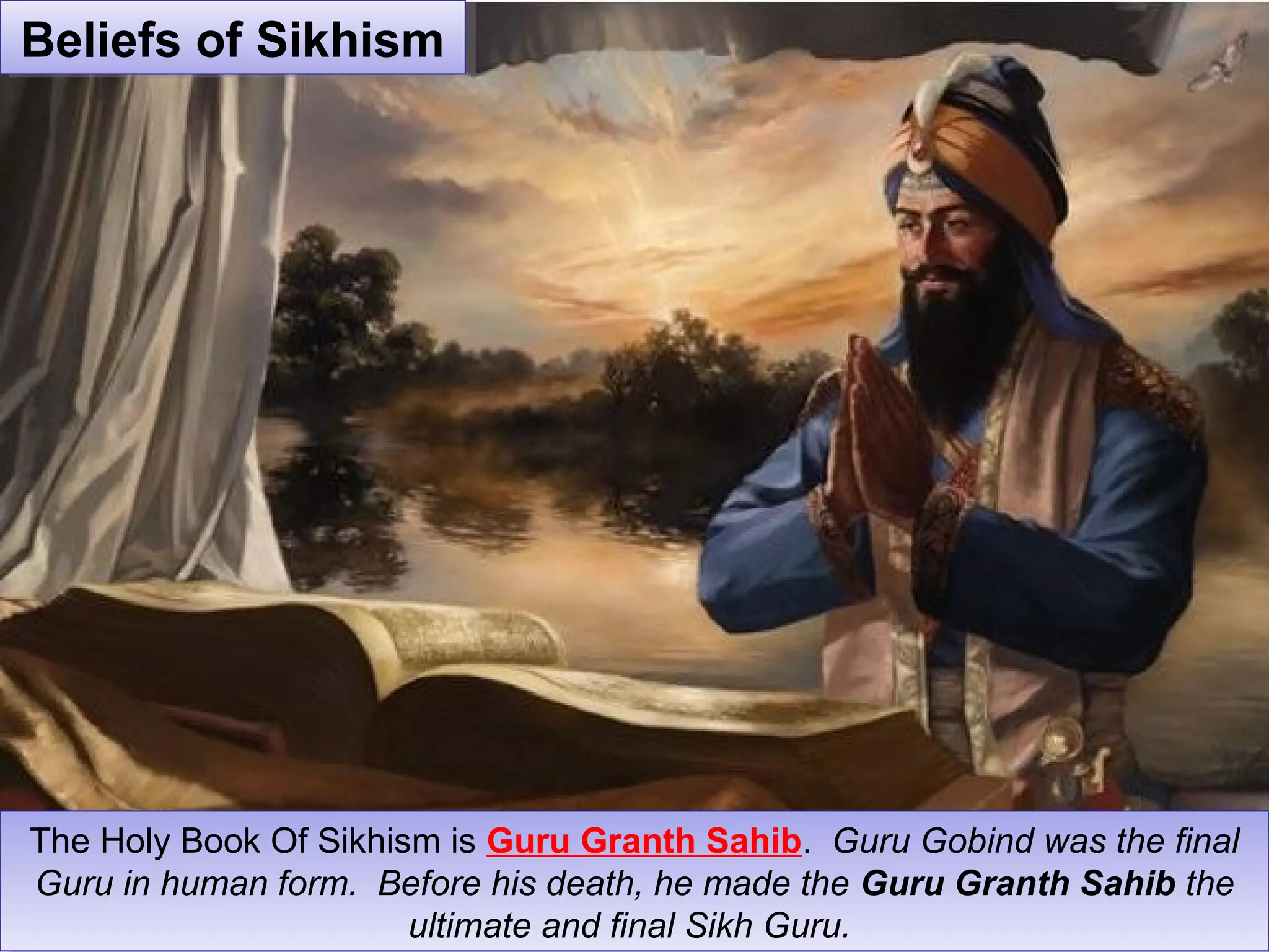 The Holy Book Of Sikhism is Guru Granth Sahib. Guru Gobind was the final
Guru in human form. Before his death, he made the Guru Granth Sahib the
ultimate and final Sikh Guru.
The Holy Book Of Sikhism is Guru Granth Sahib. Guru Gobind was the final
Guru in human form. Before his death, he made the Guru Granth Sahib the
ultimate and final Sikh Guru.
Beliefs of SikhismBeliefs of Sikhism
 