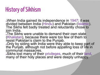 History of Sikhism
●When India gained its independence in 1947; it was
divided between India (Hindu) and Pakistan (Islamic).
The Sikhs felt badly treated and reluctantly chose to
join India.
●The Sikhs were unable to demand their own state
(Khalistan), because there were too few of them to
resist Pakistan’s claim to the Punjab.
●Only by siding with India were they able to keep part of
the Punjab, although not before appalling loss of life in
communal massacres.
●Sikhs lost many of their privileges, much of their land,
many of their holy places and were deeply unhappy.
 