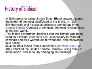 History of Sikhism
●A Sikh preacher called Jarnail Singh Bhindranwale became
the leader of the most disaffected of the Sikhs. In 1983
Bhindranwale and his closest followers took refuge in the
Golden Temple Complex at Amritsar, the most revered place
in the Sikh world.
●The Indian government believed that the Temple was being
used as a militant command post, a sanctuary for wanted
criminals and as a warehouse for weapons, and resolved to
take action.
●In June 1984 Indian troops launched 'Operation Blue Star'.
They attacked the Golden Temple Complex, killing many of
those inside, and seriously damaging the buildings
 