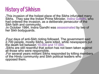 History of Sikhism
●This invasion of the holiest place of the Sikhs infuriated many
Sikhs. They saw the Indian Prime Minister, Indira Gandhi, who
had ordered the invasion, as a deliberate persecutor of the
Sikh faith and community.
●In October 1984, Indira Gandhi was assassinated by two of
her Sikh bodyguards.
●Four days of anti-Sikh rioting followed. The government said
2,700 people, mostly Sikhs, were killed, while newspapers put
the death toll between 10,000 and 17,000.
●Sikhs are still resentful that action has not been taken against
all those who were responsible.
●For several years militant Sikhs responded by killing members
of the Hindu community and Sikh political leaders who
opposed them.
 