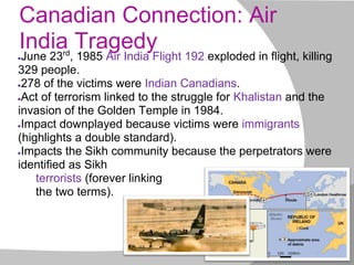 Canadian Connection: Air
India Tragedy
●June 23rd
, 1985 Air India Flight 192 exploded in flight, killing
329 people.
●278 of the victims were Indian Canadians.
●Act of terrorism linked to the struggle for Khalistan and the
invasion of the Golden Temple in 1984.
●Impact downplayed because victims were immigrants
(highlights a double standard).
●Impacts the Sikh community because the perpetrators were
identified as Sikh
terrorists (forever linking
the two terms).
 