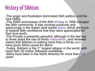 History of Sikhism
●The anger and frustration dominated Sikh politics until the
mid-1990s.
●The 300th anniversary of the Sikh Khalsa in 1999 changed
the Sikh community. It was covered positively and
approvingly in the Indian (and world) press, which did much
to restore Sikh confidence that they were appreciated for
their true worth.
●The Punjab is presently peaceful, although in the last two
or three years the rise of Hindu nationalism, and renewed
claims that Sikhism is nothing more than a Hindu sect,
have given Sikhs cause for alarm.
●Today, Sikhism is the 5th
largest religion in the world, with
more than 20 million followers worldwide.
●Sikhs have been in the North America for more than 100
years
 