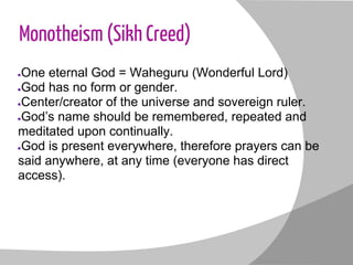 Monotheism (Sikh Creed)
●One eternal God = Waheguru (Wonderful Lord)
●God has no form or gender.
●Center/creator of the universe and sovereign ruler.
●God’s name should be remembered, repeated and
meditated upon continually.
●God is present everywhere, therefore prayers can be
said anywhere, at any time (everyone has direct
access).
 