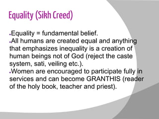 Equality (Sikh Creed)
●Equality = fundamental belief.
●All humans are created equal and anything
that emphasizes inequality is a creation of
human beings not of God (reject the caste
system, sati, veiling etc.).
●Women are encouraged to participate fully in
services and can become GRANTHIS (reader
of the holy book, teacher and priest).
 