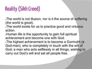 Reality (Sikh Creed)
●The world is not illusion, nor is it the source of suffering
(the world is good).
●The world exists for us to practice good and virtuous
action.
●Human life is the opportunity to gain full spiritual
achievement and become one with God.
●The highest achievement is to become a Gurmukh (a
God-man), who is completely in touch with the will of
God; a man who acts selflessly in all things, wishing to
carry out God’s will and set all people free.
 