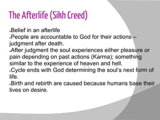 The Afterlife (Sikh Creed)
●Belief in an afterlife
●People are accountable to God for their actions –
judgment after death.
●After judgment the soul experiences either pleasure or
pain depending on past actions (Karma); something
similar to the experience of heaven and hell.
●Cycle ends with God determining the soul’s next form of
life.
●Birth and rebirth are caused because humans base their
lives on desire.
 