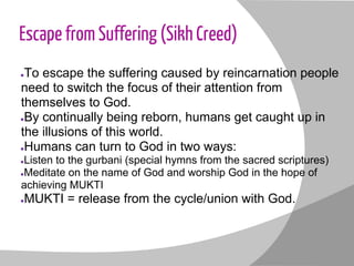Escape from Suffering (Sikh Creed)
●To escape the suffering caused by reincarnation people
need to switch the focus of their attention from
themselves to God.
●By continually being reborn, humans get caught up in
the illusions of this world.
●Humans can turn to God in two ways:
●Listen to the gurbani (special hymns from the sacred scriptures)
●Meditate on the name of God and worship God in the hope of
achieving MUKTI
●MUKTI = release from the cycle/union with God.
 