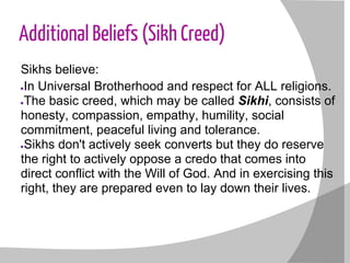Additional Beliefs (Sikh Creed)
Sikhs believe:
●In Universal Brotherhood and respect for ALL religions.
●The basic creed, which may be called Sikhi, consists of
honesty, compassion, empathy, humility, social
commitment, peaceful living and tolerance.
●Sikhs don't actively seek converts but they do reserve
the right to actively oppose a credo that comes into
direct conflict with the Will of God. And in exercising this
right, they are prepared even to lay down their lives.
 