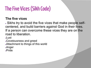 The Five Vices (Sikh Code)
The five vices
● Sikhs try to avoid the five vices that make people self-
centered, and build barriers against God in their lives.
If a person can overcome these vices they are on the
road to liberation.
●Lust
●Covetousness and greed
●Attachment to things of this world
●Anger
●Pride
 