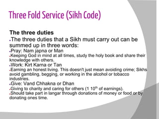 Three Fold Service (Sikh Code)
The three duties
●The three duties that a Sikh must carry out can be
summed up in three words:
●Pray: Nam japna or Man
●Keeping God in mind at all times, study the holy book and share their
knowledge with others.
●Work: Kirt Karna or Tan
●Earning an honest living. This doesn't just mean avoiding crime; Sikhs
avoid gambling, begging, or working in the alcohol or tobacco
industries.
●Give: Vand Chhakna or Dhan
●Giving to charity and caring for others (1 10th
of earnings).
●Should take part in langar through donations of money or food or by
donating ones time.
 