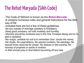 The Rehat Maryada (Sikh Code)
●The Code of Sikhism is known as the Rehat Marvada
●It contains numerous rules and general instructions for the Sikh
way of life
●Included here are but a few of these guidelines:
●No sex outside of marriage (adultery is forbidden).
●Keep good company, act with modesty and humility.
●Worship should be rendered only to the One Timeless Being and to no
god or goddess
●No magic: antidote for evil is to remember God (recite His name)
●No rituals, No superstitions, No special numbers, No astrology, No
special times reserved for prayer, No statues or idol worship, No
worship of prophets or saints or avatars
●A Sikh should pray to God before launching off any task
 