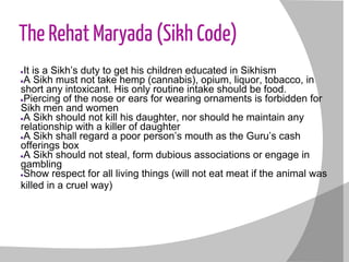 The Rehat Maryada (Sikh Code)
●It is a Sikh’s duty to get his children educated in Sikhism
●A Sikh must not take hemp (cannabis), opium, liquor, tobacco, in
short any intoxicant. His only routine intake should be food.
●Piercing of the nose or ears for wearing ornaments is forbidden for
Sikh men and women
●A Sikh should not kill his daughter, nor should he maintain any
relationship with a killer of daughter
●A Sikh shall regard a poor person’s mouth as the Guru’s cash
offerings box
●A Sikh should not steal, form dubious associations or engage in
gambling
●Show respect for all living things (will not eat meat if the animal was
killed in a cruel way)
 