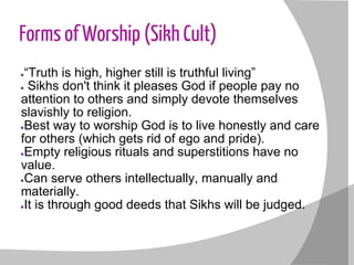 Forms of Worship (Sikh Cult)
●“Truth is high, higher still is truthful living”
● Sikhs don't think it pleases God if people pay no
attention to others and simply devote themselves
slavishly to religion.
●Best way to worship God is to live honestly and care
for others (which gets rid of ego and pride).
●Empty religious rituals and superstitions have no
value.
●Can serve others intellectually, manually and
materially.
●It is through good deeds that Sikhs will be judged.
 