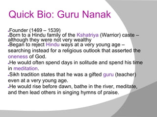Quick Bio: Guru Nanak
●Founder (1469 – 1539)
●Born to a Hindu family of the Kshatriya (Warrior) caste –
although they were not very wealthy
●Began to reject Hindu ways at a very young age –
searching instead for a religious outlook that asserted the
oneness of God.
●He would often spend days in solitude and spend his time
in meditation.
●Sikh tradition states that he was a gifted guru (teacher)
even at a very young age.
●He would rise before dawn, bathe in the river, meditate,
and then lead others in singing hymns of praise.
 