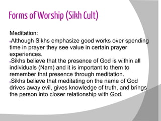 Forms of Worship (Sikh Cult)
Meditation:
●Although Sikhs emphasize good works over spending
time in prayer they see value in certain prayer
experiences.
●Sikhs believe that the presence of God is within all
individuals (Nam) and it is important to them to
remember that presence through meditation.
●Sikhs believe that meditating on the name of God
drives away evil, gives knowledge of truth, and brings
the person into closer relationship with God.
 