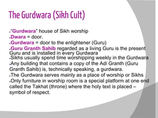 The Gurdwara (Sikh Cult)
●“Gurdwara” house of Sikh worship
●Dwara = door.
●Gurdwara = door to the enlightener (Guru)
●Guru Granth Sahib regarded as a living Guru is the present
Guru and is installed in every Gurdwara
●Sikhs usually spend time worshipping weekly in the Gurdwara
●Any building that contains a copy of the Adi Granth (Guru
Granth Sahib) is, technically speaking, a gurdwara.
●The Gurdwara serves mainly as a place of worship or Sikhs
●Only furniture in worship room is a special platform at one end
called the Takhat (throne) where the holy text is placed –
symbol of respect.
 