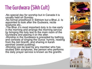 The Gurdwara (Sikh Cult)
●No special day for worship but in Canada it is
usually held on Sunday.
●No formal priesthood in Sikhism but a Bhai Ji. Is
appointed to look after the Gudwara, recite
sciptures etc..
●The Bhai Ji’s most important duty is to rise early
in the morning and arrange the morning service
by bringing the holy text to the main room of the
Gurdwara and placing it on the alter.
●Worship in the Gurdwara is preceded by bathing,
and consists of singing the Gurus’ hymns, reading
from the Adi Granth, and sharing in karah
parshad (sweet pudding).
●Worship can be lead by any member who has
studied Sikh scriptures, the person who performs
the daily prayer service is known as the granthi.
 