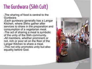 The Gurdwara (Sikh Cult)
●The sharing of food is central to the
Gurdwara
●Each gurdwara generally has a Langar
Kitchen, where Sikhs gather after
services to share in the preparation and
consumption of a vegetarian meal.
●The act of sharing a meal is symbolic
of the unity of the Sikh community.
●All members, whether prominent or
not, rich or poor sit on the floor of the
Langar Kitchen to share a meal.
●This not only promotes unity but also
equality before God.
 