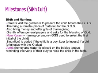 Milestones (Sikh Cult)
Birth and Naming:
●Parents visit the gurdwara to present the child before the G.G.S.
●The bring a romala (piece of material) for the G.G.S.
●Also bring money and offer gifts of thanksgiving.
●Granthi offers general prayers and asks for the blessing of God.
●Nam Karam – naming ceremony (GGS used to select the first
initial of the child)
●Sing (lion) is added if the child is a boy, kaur (princess) if a girl
(originates with the Khalsa)
●Amrit (honey and water) is placed on the babies tongue
reminding everyone of their duty to raise the child in the faith.
 