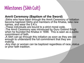 Milestones (Sikh Cult)
Amrit Ceremony (Baptism of the Sword)
●Sikhs who have been through the Amrit Ceremony of initiation
become baptized Sikhs and members of the Khalsa, take new
names, and wear the 5 K’s.
●These individuals are bound to a strict moral code.
●The Amrit Ceremony was introduced by Guru Gobind Singh
when he founded the Khalsa in 1699. This is seen as a public
commitment of faith.
●A Sikh can go through this initiation as soon as they are old
enough to understand the full commitment that they are
making.
●Any man or woman can be baptized regardless of race, status
or prior faith tradition.
 