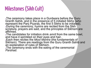 Milestones (Sikh Cult)
●The ceremony takes place in a Gurdwara before the Guru
Granth Sahib, and in the presence of 5 initiated Sikhs (who
represent the Panj Piyaras, the first 5 Sikhs to be initiated).
●During the ceremony, hymns are recited from the Sikh
scripture, prayers are said, and the principles of Sikhism are
affirmed.
●The candidates for initiation drink amrit from the same bowl,
and have it sprinkled on their eyes and hair.
●Each then recites the Mool Mantra (the fundamentals of
Sikhism). There are readings from the Guru Granth Sahib and
an explanation of rules of Sikhism.
●The ceremony ends with the eating of the ceremonial
Parshad.
 