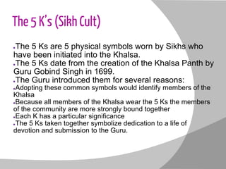The 5 K’s (Sikh Cult)
●The 5 Ks are 5 physical symbols worn by Sikhs who
have been initiated into the Khalsa.
●The 5 Ks date from the creation of the Khalsa Panth by
Guru Gobind Singh in 1699.
●The Guru introduced them for several reasons:
●Adopting these common symbols would identify members of the
Khalsa
●Because all members of the Khalsa wear the 5 Ks the members
of the community are more strongly bound together
●Each K has a particular significance
●The 5 Ks taken together symbolize dedication to a life of
devotion and submission to the Guru.
 