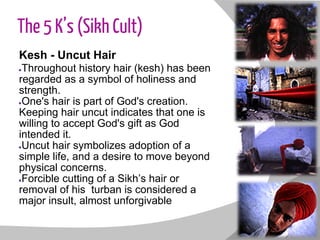 The 5 K’s (Sikh Cult)
Kesh - Uncut Hair
●Throughout history hair (kesh) has been
regarded as a symbol of holiness and
strength.
●One's hair is part of God's creation.
Keeping hair uncut indicates that one is
willing to accept God's gift as God
intended it.
●Uncut hair symbolizes adoption of a
simple life, and a desire to move beyond
physical concerns.
●Forcible cutting of a Sikh’s hair or
removal of his turban is considered a
major insult, almost unforgivable
 