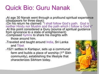 Quick Bio: Guru Nanak
●At age 30 Nanak went through a profound spiritual experience
(disappears for three days):
●On his return he claimed: “I shall follow God’s path. God is
neither Hindu nor Muslim and the path which I follow is God’s”
●At this point considered a Guru (source of spiritual guidance
from ignorance to a state of enlightenment)
●Composed hymns to share his insights with
those around him.
●Traveled and taught around India, Sri Lanka
and Tibet
●1521 settles in Kartapur, sets up a communal
farm and builds a place of worship (1st
Sikh
community), establishing the lifestyle that
characterizes Sikhism today.
 