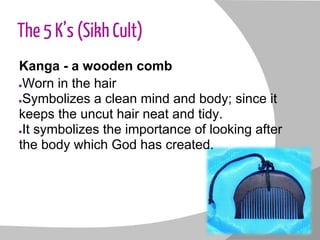 The 5 K’s (Sikh Cult)
Kanga - a wooden comb
●Worn in the hair
●Symbolizes a clean mind and body; since it
keeps the uncut hair neat and tidy.
●It symbolizes the importance of looking after
the body which God has created.
 