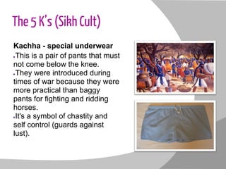 The 5 K’s (Sikh Cult)
Kachha - special underwear
●This is a pair of pants that must
not come below the knee.
●They were introduced during
times of war because they were
more practical than baggy
pants for fighting and ridding
horses.
●It's a symbol of chastity and
self control (guards against
lust).
 