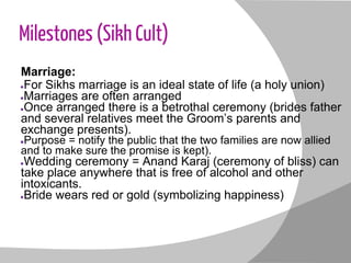 Milestones (Sikh Cult)
Marriage:
●For Sikhs marriage is an ideal state of life (a holy union)
●Marriages are often arranged
●Once arranged there is a betrothal ceremony (brides father
and several relatives meet the Groom’s parents and
exchange presents).
●Purpose = notify the public that the two families are now allied
and to make sure the promise is kept).
●Wedding ceremony = Anand Karaj (ceremony of bliss) can
take place anywhere that is free of alcohol and other
intoxicants.
●Bride wears red or gold (symbolizing happiness)
 