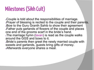 Milestones (Sikh Cult)
●Couple is told about the responsibilities of marriage.
●Prayer of blessing is recited to the couple and their parents.
●Bow to the Guru Granth Sahib to show their agreement
●Father puts garlands of flowers of the couple and places
one end of the grooms scarf in the bride’s hand.
●The marriage hymn (lavan) is read as the couple walks
around the GGS and bows to it.
●Bride’s parents then greet the newly married couple with
sweets and garlands, guests bring gifts of money.
●Afterwards everyone shares a meal.
 