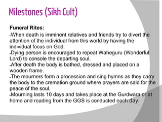 Milestones (Sikh Cult)
Funeral Rites:
●When death is imminent relatives and friends try to divert the
attention of the individual from this world by having the
individual focus on God.
●Dying person is encouraged to repeat Waheguru (Wonderful
Lord) to console the departing soul.
●After death the body is bathed, dressed and placed on a
wooden frame.
●The mourners form a procession and sing hymns as they carry
the body to the cremation ground where prayers are said for the
peace of the soul.
●Mourning lasts 10 days and takes place at the Gurdwara or at
home and reading from the GGS is conducted each day.
 