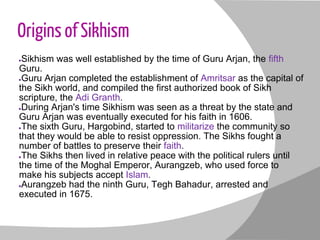Origins of Sikhism
●Sikhism was well established by the time of Guru Arjan, the fifth
Guru.
●Guru Arjan completed the establishment of Amritsar as the capital of
the Sikh world, and compiled the first authorized book of Sikh
scripture, the Adi Granth.
●During Arjan's time Sikhism was seen as a threat by the state and
Guru Arjan was eventually executed for his faith in 1606.
●The sixth Guru, Hargobind, started to militarize the community so
that they would be able to resist oppression. The Sikhs fought a
number of battles to preserve their faith.
●The Sikhs then lived in relative peace with the political rulers until
the time of the Moghal Emperor, Aurangzeb, who used force to
make his subjects accept Islam.
●Aurangzeb had the ninth Guru, Tegh Bahadur, arrested and
executed in 1675.
 
