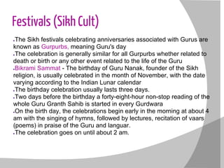 Festivals (Sikh Cult)
●The Sikh festivals celebrating anniversaries associated with Gurus are
known as Gurpurbs, meaning Guru's day
●The celebration is generally similar for all Gurpurbs whether related to
death or birth or any other event related to the life of the Guru
●Bikrami Sammat - The birthday of Guru Nanak, founder of the Sikh
religion, is usually celebrated in the month of November, with the date
varying according to the Indian Lunar calendar
●The birthday celebration usually lasts three days.
●Two days before the birthday a forty-eight-hour non-stop reading of the
whole Guru Granth Sahib is started in every Gurdwara
●On the birth day, the celebrations begin early in the morning at about 4
am with the singing of hymns, followed by lectures, recitation of vaars
(poems) in praise of the Guru and languar.
●The celebration goes on until about 2 am.
 