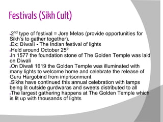 Festivals (Sikh Cult)
●2nd
type of festival = Jore Melas (provide opportunities for
Sikh’s to gather together).
●Ex: Diwali - The Indian festival of lights
●Held around October 25th
●In 1577 the foundation stone of The Golden Temple was laid
on Diwali
●On Diwali 1619 the Golden Temple was illuminated with
many lights to welcome home and celebrate the release of
Guru Hargobind from imprisonment
●Sikhs have continued this annual celebration with lamps
being lit outside gurdwaras and sweets distributed to all
●The largest gathering happens at The Golden Temple which
is lit up with thousands of lights
 