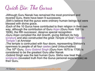 Quick Bio: The Gurus
●Although Guru Nanak has remained the most prominent and
revered Guru, there have been 9 successors.
●Sikh’s believe that the gurus were ordinary human beings but were
blessed with divine grace.
●Each of the 10 Gurus have contributed to their religion in their own
way, although the contribution of Guru Arjan (Guru from 1581 to
1606), the fifth successor, deserve special recognition
●Guru Arjan complied the Adi Granth, giving Sikhism its holy
scripture and also constructed the great Temple of God (“Golden
Temple”) at Amristar
●The temple is contructed with four doors, representing Sikhism’s
openness to people of all four castes.(and Untouchables)
●The 10th
Guru, Guru Gobind Singh (Guru from 1675 to 1708) is
considered to be the greatest Guru after Nanak
●Gobind Singh was the last human Guru. Sikhs now treat their
scriptures (revealed truth from the Gurus personal experiences) as
their Guru.
●10 Gurus - http://www.youtube.com/watch?v=1pJjRz-hZtM
 