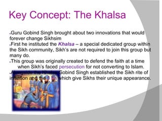 Key Concept: The Khalsa
●Guru Gobind Singh brought about two innovations that would
forever change Sikhsim
●First he instituted the Khalsa – a special dedicated group within
the Sikh community, Sikh’s are not required to join this group but
many do.
●This group was originally created to defend the faith at a time
when Sikh’s faced persecution for not converting to Islam.
●Alongside the Khalsa Gobind Singh established the Sikh rite of
initiation and the 5 Ks which give Sikhs their unique appearance.
 