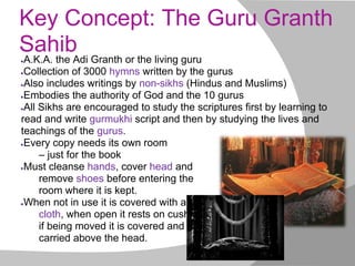 Key Concept: The Guru Granth
Sahib●A.K.A. the Adi Granth or the living guru
●Collection of 3000 hymns written by the gurus
●Also includes writings by non-sikhs (Hindus and Muslims)
●Embodies the authority of God and the 10 gurus
●All Sikhs are encouraged to study the scriptures first by learning to
read and write gurmukhi script and then by studying the lives and
teachings of the gurus.
●Every copy needs its own room
– just for the book
●Must cleanse hands, cover head and
remove shoes before entering the
room where it is kept.
●When not in use it is covered with a
cloth, when open it rests on cushions,
if being moved it is covered and
carried above the head.
 