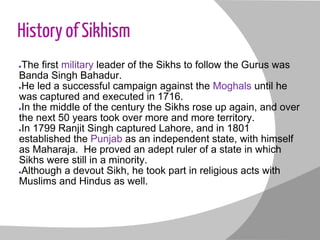 History of Sikhism
●The first military leader of the Sikhs to follow the Gurus was
Banda Singh Bahadur.
●He led a successful campaign against the Moghals until he
was captured and executed in 1716.
●In the middle of the century the Sikhs rose up again, and over
the next 50 years took over more and more territory.
●In 1799 Ranjit Singh captured Lahore, and in 1801
established the Punjab as an independent state, with himself
as Maharaja. He proved an adept ruler of a state in which
Sikhs were still in a minority.
●Although a devout Sikh, he took part in religious acts with
Muslims and Hindus as well.
 