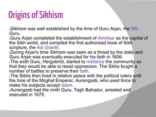 Origins of Sikhism
●Sikhism was well established by the time of Guru Arjan, the fifth
Guru.
●Guru Arjan completed the esta...
