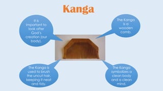 Kanga
The Kanga
is a
wooden
comb.
The Kanga
symbolizes a
clean body
and a clean
mind.
The Kanga is
used to brush
the uncut hair,
keeping it neat
and tidy.
It is
important to
look after
God’s
creation (our
body).
 