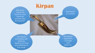 Kirpan
The Kirpan
is a sword.
The Kirpan
represents
courage
and
defence.
The Kirpan
symbolizes self-
defense,
defense of God
and defense of
the weak.
The rule is
“never do
injustice and
never let
anyone else
do injustice”
 