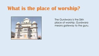 What is the place of worship?
The Gurdwara is the Sikh
place of worship. Gurdwara
means gateway to the guru.
 