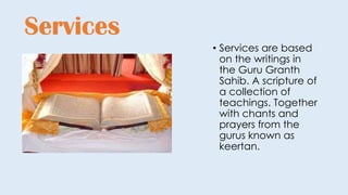 Services
• Services are based
on the writings in
the Guru Granth
Sahib. A scripture of
a collection of
teachings. Together
with chants and
prayers from the
gurus known as
keertan.
 